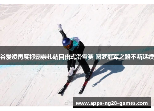 谷爱凌再度称霸崇礼站自由式滑雪赛 圆梦冠军之路不断延续